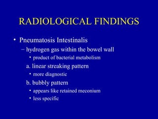 RADIOLOGICAL FINDINGS
• Pneumatosis Intestinalis
  – hydrogen gas within the bowel wall
     • product of bacterial metabolism
    a. linear streaking pattern
     • more diagnostic
    b. bubbly pattern
     • appears like retained meconium
     • less specific
 