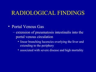 RADIOLOGICAL FINDINGS

• Portal Venous Gas
  – extension of pneumatosis intestinalis into the
    portal venous circulation
     • linear branching lucencies overlying the liver and
       extending to the periphery
     • associated with severe disease and high mortality
 