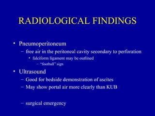RADIOLOGICAL FINDINGS

• Pneumoperitoneum
  – free air in the peritoneal cavity secondary to perforation
     • falciform ligament may be outlined
         – “football” sign

• Ultrasound
  – Good for bedside demonstration of ascites
  – May show portal air more clearly than KUB


  – surgical emergency
 
