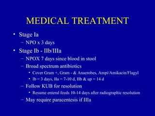 MEDICAL TREATMENT
• Stage Ia
   – NPO x 3 days
• Stage Ib - IIb/IIIa
   – NPOX 7 days since blood in stool
   – Broad spectrum antibiotics
      • Cover Gram +, Gram - & Anaerobes, Ampi/Amikacin/Flagyl
      • Ib = 3 days, IIa = 7-10 d, IIb & up = 14 d
   – Follow KUB for resolution
      • Resume enteral feeds 10-14 days after radiographic resolution
   – May require paracentesis if IIIa
 
