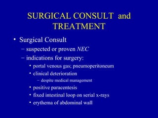 SURGICAL CONSULT and
         TREATMENT
• Surgical Consult
  – suspected or proven NEC
  – indications for surgery:
     • portal venous gas; pneumoperitoneum
     • clinical deterioration
        – despite medical management
     • positive paracentesis
     • fixed intestinal loop on serial x-rays
     • erythema of abdominal wall
 