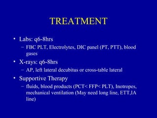 TREATMENT
• Labs: q6-8hrs
   – FBC PLT, Electrolytes, DIC panel (PT, PTT), blood
     gases
• X-rays: q6-8hrs
   – AP, left lateral decubitus or cross-table lateral
• Supportive Therapy
   – fluids, blood products (PCT< FFP< PLT), Inotropes,
     mechanical ventilation (May need long line, ETT,IA
     line)
 