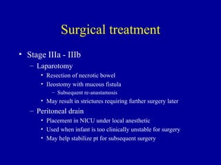 Surgical treatment
• Stage IIIa - IIIb
   – Laparotomy
      • Resection of necrotic bowel
      • Ileostomy with mucous fistula
          – Subsequent re-anastamosis
      • May result in strictures requiring further surgery later
   – Peritoneal drain
      • Placement in NICU under local anesthetic
      • Used when infant is too clinically unstable for surgery
      • May help stabilize pt for subsequent surgery
 