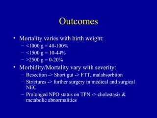 Outcomes
• Mortality varies with birth weight:
   – <1000 g = 40-100%
   – <1500 g = 10-44%
   – >2500 g = 0-20%
• Morbidity/Mortality vary with severity:
   – Resection -> Short gut -> FTT, malabsorbtion
   – Strictures -> further surgery in medical and surgical
     NEC
   – Prolonged NPO status on TPN -> cholestasis &
     metabolic abnormalities
 