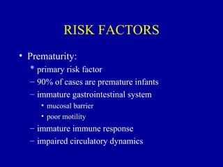 RISK FACTORS
• Prematurity:
  * primary risk factor
  – 90% of cases are premature infants
  – immature gastrointestinal system
     • mucosal barrier
     • poor motility
  – immature immune response
  – impaired circulatory dynamics
 