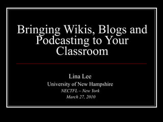 Bringing Wikis, Blogs and Podcasting to Your Classroom Lina Lee  University of New Hampshire   NECTFL – New York  March 27, 2010 