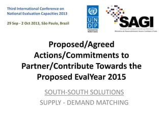 Third International Conference on
National Evaluation Capacities 2013
29 Sep - 2 Oct 2013, São Paulo, Brazil

Proposed/Agreed
Actions/Commitments to
Partner/Contribute Towards the
Proposed EvalYear 2015
SOUTH-SOUTH SOLUTIONS
SUPPLY - DEMAND MATCHING

 