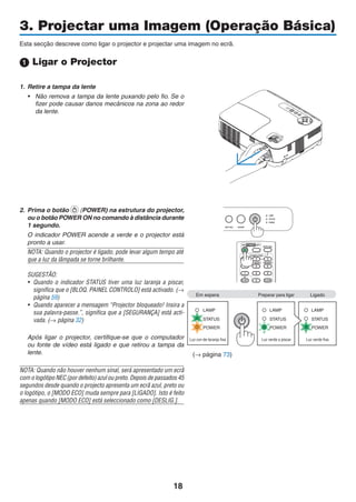 18
3. Projectar uma Imagem (Operação Básica)
Esta secção descreve como ligar o projector e projectar uma imagem no ecrã.
 Ligar o Projector
1. Retire a tampa da lente
• Não remova a tampa da lente puxando pelo fio. Se o
fizer pode causar danos mecânicos na zona ao redor
da lente.
2. Prima o botão (POWER) na estrutura do projector,
ou o botão POWER ON no comando à distância durante
1 segundo.
O indicador POWER acende a verde e o projector está
pronto a usar.
NOTA: Quando o projector é ligado, pode levar algum tempo até
que a luz da lâmpada se torne brilhante.
SUGESTÃO:
• Quando o indicador STATUS tiver uma luz laranja a piscar,
significa que o [BLOQ. PAINEL CONTROLO] está activado. (→
página 59)
• Quando aparecer a mensagem “Projector bloqueado! Insira a
sua palavra-passe.”, significa que a [SEGURANÇA] está acti-
vada. (→ página 32)
Após ligar o projector, certifique-se que o computador
ou fonte de vídeo está ligado e que retirou a tampa da
lente.
NOTA: Quando não houver nenhum sinal, será apresentado um ecrã
com o logótipo NEC (por defeito) azul ou preto. Depois de passados 45
segundos desde quando o projecto apresenta um ecrã azul, preto ou
o logótipo, o [MODO ECO] muda sempre para [LIGADO]. Isto é feito
apenas quando [MODO ECO] está seleccionado como [DESLIG.].
Em espera Preparar para ligar Ligado
Luz cor-de-laranja fixa Luz verde a piscar Luz verde fixa
(→ página 73)
＋
 