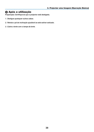 28
3. Projectar uma Imagem (Operação Básica)
 Após a utilização
Preparação: Certifique-se que o projector está desligado.
1. Desligue quaisquer outros cabos.
2. Retraia o pé de inclinação ajustável se este estiver esticado.
3. Cubra a lente com a tampa da lente.
 
