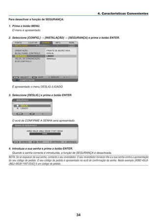 34
4. Características Convenientes
Para desactivar a função de SEGURANÇA:
1. Prima o botão MENU.
O menu é apresentado.
2. Seleccione [CONFIG.] → [INSTALAÇÃO] → [SEGURANÇA] e prima o botão ENTER.
É apresentado o menu DESLIG./LIGADO.
3. Seleccione [DESLIG.] e prima o botão ENTER.
O ecrã de CONFIRME A SENHA será apresentado.
4. Introduza a sua senha e prima o botão ENTER.
Quando a senha correcta é introduzida, a função de SEGURANÇA é desactivada.
NOTA: Se se esquecer da sua senha, contacte o seu revendedor. O seu revendedor fornecer-lhe-á a sua senha contra a apresentação
do seu código de pedido. O seu código de pedido é apresentado no ecrã de confirmação da senha. Neste exemplo [K992-45L8-
JNGJ-4XU9-1YAT-EEA2] é um código de pedido.
 
