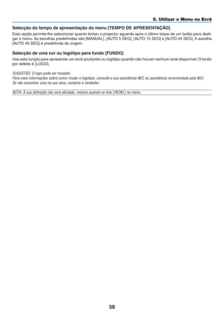 58
5. Utilizar o Menu no Ecrã
Selecção do tempo de apresentação do menu [TEMPO DE APRESENTAÇÃO]
Esta opção permite-lhe seleccionar quanto tempo o projector aguarda após o último toque de um botão para desli-
gar o menu. As escolhas predefinidas são [MANUAL], [AUTO 5 SEG], [AUTO 15 SEG] e [AUTO 45 SEG]. A escolha
[AUTO 45 SEG] é predefinida de origem.
Selecção de uma cor ou logótipo para fundo [FUNDO]
Use esta função para apresentar um ecrã azul/preto ou logótipo quando não houver nenhum sinal disponível.O fundo
por defeito é [LOGO].
SUGESTÃO: O logo pode ser mudado.
Para mais informações sobre como mudar o logótipo, consulte a sua assistência NEC ou assistência recomendada pela NEC.
Se não encontrar uma na sua zona, contacte o vendedor.
NOTA: A sua definição não será afectada, mesmo quando se fizer [REINI.] no menu.
 