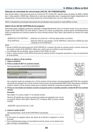 60
5. Utilizar o Menu no Ecrã
Selecção da velocidade de comunicação [VELOC. DE COMUNICAÇÃO]
Esta função define a taxa baud da porta de controlo do PC (D-Sub 9P). Suporta taxas de dados de 4800 a 38400
bps. A taxa padrão é 38400 bps. Seleccione a taxa baud apropriada para o equipamento ligado (dependendo do
equipamento, uma taxa baud mais baixa poderá ser recomendada para uso com cabos longos).
NOTA: A velocidade de comunicação seleccionada não será afectada mesmo quando for usado [REINI.] no menu.
Definir ID em [ID DE CONTROLO] do projector
Você pode operar múltiplos projectores separada e independentemente com um controlo remoto único que tenha a
função ID DE CONTROLO. Se você atribuir o mesmo ID a todos os projectores, poderá operar convenientemente
todos os projectores em conjunto usando um único controlo remoto. Para o fazer, deve atribuir um número ID a cada
projector
NÚMERO DE ID DE CONTROLO ������Seleccione um número de 1 a 254 que deseje atribuir ao projector.
ID DE CONTROLO����������������������������Seleccione [DESLIG.] para desligar o ID DE CONTROLO e seleccionar [LIGADO] para ligar
a definição de ID DE CONTROLO.
NOTA:
• Quando [LIGADO] está seleccionado para [ID DE CONTROLO], o projector não pode ser operado usando o controlo remoto que
não suporta a função ID DE CONTROLO. (Neste caso, podem usar-se os botões no corpo do projector.)
• A sua definição não será afectada, mesmo quando se fizer [REINI.] no menu.
• Premir e manter premido o botão ENTER da estrutura do projector durante 10 segundos apresentará o menu de cancelamento
do ID de Controlo.
Atribuir ou alterar o ID de controlo
1. Ligue o projector.
2. Prima o botão ID SET no controlo remoto.
Será apresentado o ecrã ID DE CONTROLO.
Se o projector puder ser operado com o ID de controlo remoto actual, será apresentado [ACTIVO]. Se o projector
não puder ser operado com o ID de controlo remoto actual, será apresentado [INACTIVO]. Para operar o projector
inactivo, atribua o ID de controlo usado para o projector utilizando o seguinte procedimento (Passo 3).
3. Prima um dos botões do teclado numérico enquanto prime e mantém premido o botão ID SET do controlo
remoto.
Exemplo:
Para definir “3”, prima o botão “3” no controlo remoto.
Nenhum ID significa que todos os projectores podem ser operados com um úni-
co controlo remoto. Para definir “Nenhum ID”, introduza “000” ou prima o botão
CLEAR.
SUGESTÃO: A gama de IDs é de 1 a 254.
4. Liberte o botão ID SET.
Será apresentado o ecrã ID DE CONTROLO actualizado.
NOTA:
• Os IDs podem ser apagados alguns dias depois de as baterias se esgotarem ou serem
removidas.
• Premir acidentalmente qualquer um dos botões do controlo remoto, com as baterias remo-
vidas, irá limpar o ID especificado.
＋
＋
 