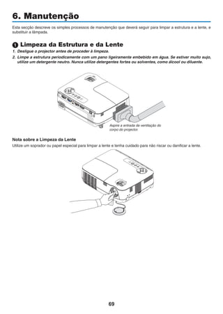 69
6. Manutenção
Esta secção descreve os simples processos de manutenção que deverá seguir para limpar a estrutura e a lente, e
substituir a lâmpada.
1 Limpeza da Estrutura e da Lente
1. Desligue o projector antes de proceder à limpeza.
2. Limpe a estrutura periodicamente com um pano ligeiramente embebido em água. Se estiver muito sujo,
utilize um detergente neutro. Nunca utilize detergentes fortes ou solventes, como álcool ou diluente.
Aspire a entrada de ventilação do
corpo do projector.
Nota sobre a Limpeza da Lente
Utilize um soprador ou papel especial para limpar a lente e tenha cuidado para não riscar ou danificar a lente.
 