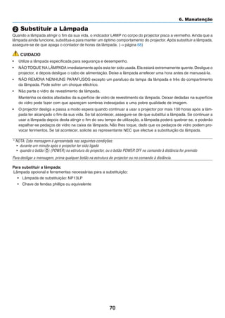 70
6. Manutenção
2 Substituir a Lâmpada
Quando a lâmpada atingir o fim da sua vida, o indicador LAMP no corpo do projector pisca a vermelho. Ainda que a
lâmpada ainda funcione, substitua-a para manter um óptimo comportamento do projector. Após substituir a lâmpada,
assegure-se de que apaga o contador de horas da lâmpada. (→ página 68)
CUIDADO
• Utilize a lâmpada especificada para segurança e desempenho.
• NÃO TOQUE NA LÂMPADA imediatamente após esta ter sido usada.Ela estará extremamente quente.Desligue o
projector, e depois desligue o cabo de alimentação. Deixe a lâmpada arrefecer uma hora antes de manuseá-la.
• NÃO REMOVA NENHUNS PARAFUSOS excepto um parafuso da tampa da lâmpada e três do compartimento
da lâmpada. Pode sofrer um choque eléctrico.
• Não parta o vidro de revestimento da lâmpada.
Mantenha os dedos afastados da superfície de vidro de revestimento da lâmpada. Deixar dedadas na superfície
do vidro pode fazer com que apareçam sombras indesejadas e uma pobre qualidade de imagem.
• O projector desliga e passa a modo espera quando continuar a usar o projector por mais 100 horas após a lâm-
pada ter alcançado o fim da sua vida. Se tal acontecer, assegure-se de que substitui a lâmpada. Se continuar a
usar a lâmpada depois desta atingir o fim do seu tempo de utilização, a lâmpada poderá quebrar-se, e poderão
espalhar-se pedaços de vidro na caixa da lâmpada. Não lhes toque, dado que os pedaços de vidro podem pro-
vocar ferimentos. Se tal acontecer, solicite ao representante NEC que efectue a substituição da lâmpada.
* NOTA: Esta mensagem é apresentada nas seguintes condições:
• durante um minuto após o projector ter sido ligado
• quando o botão (POWER) na estrutura do projector, ou o botão POWER OFF no comando à distância for premido
Para desligar a mensagem, prima qualquer botão na estrutura do projector ou no comando à distância.
Para substituir a lâmpada:
Lâmpada opcional e ferramentas necessárias para a substituição:
• Lâmpada de substituição: NP13LP
• Chave de fendas phillips ou equivalente
 