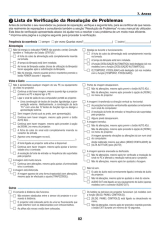 82
7. Anexo
Não é apresentada qualquer imagem do seu PC ou equipamento
de vídeo no projector.
Continua a não haver imagem, mesmo quando ligo o projector
primeiro ao PC e depois ligo o PC.
Ligar o sinal de saída do seu computador portátil ao projector.
• Uma combinação de teclas de funções liga/desliga a apre-
sentação externa. Habitualmente, a combinação da tecla
“Fn” com uma das 12 teclas de funções liga ou desliga a
apresentação externa.
Sem imagem (fundo azul ou preto, sem apresentação).
Continua sem haver imagem, mesmo após premir o botão
AUTO ADJ. .
Continua sem haver imagem, mesmo após proceder à opção
de [REINI.] no menu do projector.
A ficha do cabo do sinal está completamente inserida no
conector de entrada
Aparece uma mensagem no ecrã.
( _____________________________________________ )
A fonte ligada ao projector está activa e disponível.
Continua sem haver imagem, mesmo após ajustar a lumino-
sidade e/ou o contraste.
A resolução da fonte de entrada e a frequência são suportadas
pelo projector.
 Lista de Verificação da Resolução de Problemas
Antes de contactar o seu revendedor ou pessoal de reparação, verifique a seguinte lista, para se certificar de que neces-
sita realmente de reparações e consultando também a secção “Resolução de Problemas” no seu manual do utilizador.
Esta lista de verificação apresentada abaixo irá ajudar-nos a resolver o seu problema de um modo mais eficiente.
* Imprima esta página e a página seguinte para proceder à verificação.
Frequência da ocorrência  sempre  por vezes (Quantas vezes?_____________________)  outro (__________________)
Alimentação
Não há energia (o indicador POWER não acende a verde) Consulte
também o “Indicador do Estado (STATUS)”.
A ficha do cabo da alimentação está completamente inserida
na tomada.
A tampa da lâmpada está bem instalada.
As horas de lâmpada usadas (horas de utilização da lâmpada)
foram apagadas após a substituição da lâmpada.
Não há energia, mesmo quando primo e mantenho premido o
botão POWER durante 1 segundo.
Desliga-se durante o funcionamento.
A ficha do cabo da alimentação está completamente inserida
na tomada.
A tampa da lâmpada está bem instalada.
A função [DESLIGAÇÃO AUTOMÁTICA] está desligada (só nos
modelos com a função [DESLIGAÇÃO AUTOMÁTICA]).
O [TEMPORIZ. P/DESLIGAR] está desligado (só nos modelos
com a função [TEMPORIZ. P/DESLIGAR]).
Vídeo e Áudio
A imagem está muito escura.
Continua sem alterações, mesmo após ajustar a luminosidade
e/ou o contraste.
A imagem está distorcida.
A imagem aparece de uma forma trapezoidal (sem alterações,
mesmo após ter efectuado o ajuste [TRAPEZÓIDE]).
Outros
O comando à distância não funciona.
Não existem obstáculos entre o sensor do projector e o co-
mando à distância.
O projector está colocado perto de uma luz fluorescente que
pode interferir com os telecomandos com infravermelhos.
As pilhas são novas e estão bem colocadas.
Os botões na estrutura do projector funcionam (só modelos com
a função [BLOQ. PAINEL CONTROLO]).
[BLOQ. PAINEL CONTROLO] está ligado ou desactivado no
menu.
Não há alterações, mesmo após ter premido e mantido premido
o botão EXIT durante um mínimo de 10 segundos.
Não há som.
O cabo do áudio está correctamente ligado à entrada de áudio
do projector.
Não há alterações, mesmo após ter ajustado o nível do volume.
AUDIO OUT está ligado ao seu equipamento de áudio (apenas
modelos com o conector AUDIO OUT).
A imagem aparece enevoada ou desfocada.
Não há alterações, mesmo após ter verificado a resolução do
sinal no PC e alterado a resolução nativa para o projector.
Não há alterações, mesmo após ter ajustado a focagem.
A imagem tremeluz.
Não há alterações, mesmo após premir o botão AUTO ADJ. .
Não há alterações, mesmo após proceder à opção de [REINI.]
no menu do projector.
A imagem apresenta vibrações ou alterações da cor num sinal
do computador.
Ainda inalterado mesmo que altere [MODO VENTILADOR] de
[ALTA ALTITUDE] para [AUTO].
A imagem é transferida na direcção vertical ou horizontal.
As posições horizontal e vertical estão ajustadas correctamente
num sinal do computador.
A resolução da fonte de entrada e a frequência são suportadas
pelo projector.
Alguns pixels desaparecem.
Partes da imagem desaparecem.
Não há alterações, mesmo após premir o botão AUTO ADJ. .
Não há alterações, mesmo após proceder à opção de [REINI.]
no menu do projector.
 