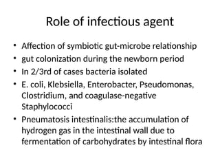 Role of infectious agent
• Affection of symbiotic gut-microbe relationship
• gut colonization during the newborn period
• In 2/3rd of cases bacteria isolated
• E. coli, Klebsiella, Enterobacter, Pseudomonas,
Clostridium, and coagulase-negative
Staphylococci
• Pneumatosis intestinalis:the accumulation of
hydrogen gas in the intestinal wall due to
fermentation of carbohydrates by intestinal flora
 