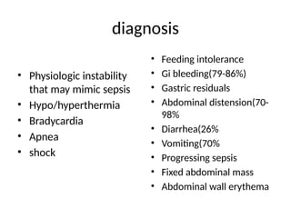 diagnosis
• Physiologic instability
that may mimic sepsis
• Hypo/hyperthermia
• Bradycardia
• Apnea
• shock
• Feeding intolerance
• Gi bleeding(79-86%)
• Gastric residuals
• Abdominal distension(70-
98%
• Diarrhea(26%
• Vomiting(70%
• Progressing sepsis
• Fixed abdominal mass
• Abdominal wall erythema
 
