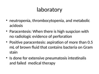 laboratory
• neutropenia, thrombocytopenia, and metabolic
acidosis
• Paracentesis: When there is high suspcion with
no radiologic evidence of perforation
• Positive paracentesis: aspiration of more than 0.5
mL of brown fluid that contains bacteria on Gram
stain
• Is done for extensive pneumatosis intestinalis
and failed medical therapy
 