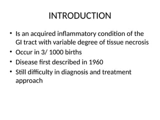 INTRODUCTION
• Is an acquired inflammatory condition of the
GI tract with variable degree of tissue necrosis
• Occur in 3/ 1000 births
• Disease first described in 1960
• Still difficulty in diagnosis and treatment
approach
 