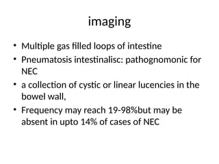 imaging
• Multiple gas filled loops of intestine
• Pneumatosis intestinalisc: pathognomonic for
NEC
• a collection of cystic or linear lucencies in the
bowel wall,
• Frequency may reach 19-98%but may be
absent in upto 14% of cases of NEC
 