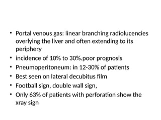• Portal venous gas: linear branching radiolucencies
overlying the liver and often extending to its
periphery
• incidence of 10% to 30%.poor prognosis
• Pneumoperitoneum: in 12-30% of patients
• Best seen on lateral decubitus film
• Football sign, double wall sign,
• Only 63% of patients with perforation show the
xray sign
 