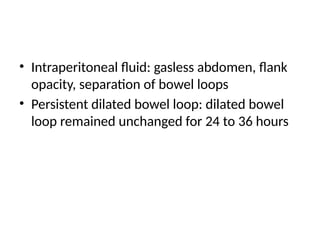 • Intraperitoneal fluid: gasless abdomen, flank
opacity, separation of bowel loops
• Persistent dilated bowel loop: dilated bowel
loop remained unchanged for 24 to 36 hours
 