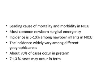 • Leading cause of mortality and morbidity in NICU
• Most common newborn surgical emergency
• Incidence is 5-10% among newborn infants in NICU
• The incidence widely vary among different
geographic areas
• About 90% of cases occur in preterm
• 7-13 % cases may occur in term
 