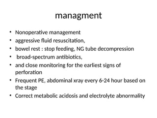 managment
• Nonoperative management
• aggressive fluid resuscitation,
• bowel rest : stop feeding, NG tube decompression
• broad-spectrum antibiotics,
• and close monitoring for the earliest signs of
perforation
• Frequent PE, abdominal xray every 6-24 hour based on
the stage
• Correct metabolic acidosis and electrolyte abnormality
 