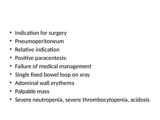 • Indication for surgery
• Pneumoperitoneum
• Relative indication
• Positive paracentesis:
• Failure of medical management
• Single fixed bowel loop on xray
• Adominal wall erythema
• Palpable mass
• Severe neutropenia, severe thrombocytopenia, acidosis
 