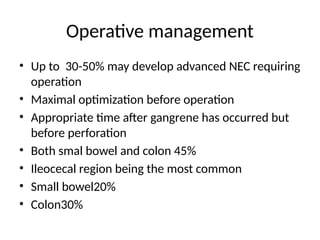 Operative management
• Up to 30-50% may develop advanced NEC requiring
operation
• Maximal optimization before operation
• Appropriate time after gangrene has occurred but
before perforation
• Both smal bowel and colon 45%
• Ileocecal region being the most common
• Small bowel20%
• Colon30%
 