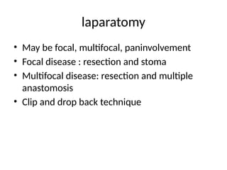 laparatomy
• May be focal, multifocal, paninvolvement
• Focal disease : resection and stoma
• Multifocal disease: resection and multiple
anastomosis
• Clip and drop back technique
 