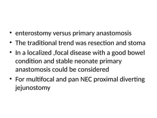 • enterostomy versus primary anastomosis
• The traditional trend was resection and stoma
• In a localized ,focal disease with a good bowel
condition and stable neonate primary
anastomosis could be considered
• For multifocal and pan NEC proximal diverting
jejunostomy
 