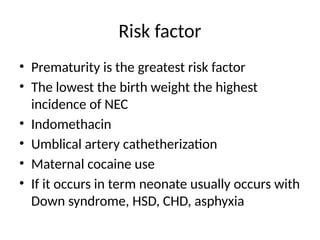 Risk factor
• Prematurity is the greatest risk factor
• The lowest the birth weight the highest
incidence of NEC
• Indomethacin
• Umblical artery cathetherization
• Maternal cocaine use
• If it occurs in term neonate usually occurs with
Down syndrome, HSD, CHD, asphyxia
 