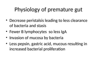 Physiology of premature gut
• Decrease peristalsis leading to less clearance
of bacteria and stasis
• Fewer B lymphocytes so less IgA
• Invasion of mucosa by bacteria
• Less pepsin, gastric acid, mucous resulting in
increased bacterial proliferation
 