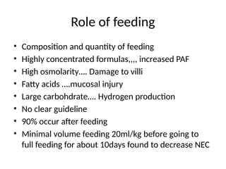 Role of feeding
• Composition and quantity of feeding
• Highly concentrated formulas,,,, increased PAF
• High osmolarity…. Damage to villi
• Fatty acids ….mucosal injury
• Large carbohdrate…. Hydrogen production
• No clear guideline
• 90% occur after feeding
• Minimal volume feeding 20ml/kg before going to
full feeding for about 10days found to decrease NEC
 