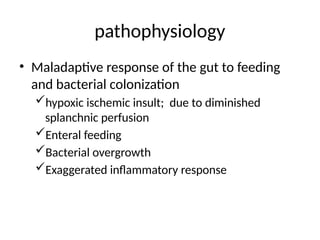 pathophysiology
• Maladaptive response of the gut to feeding
and bacterial colonization
hypoxic ischemic insult; due to diminished
splanchnic perfusion
Enteral feeding
Bacterial overgrowth
Exaggerated inflammatory response
 