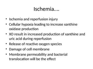Ischemia….
• Ischemia and reperfusion injury
• Cellular hypoxia leading to increase xanthine
oxidase production
• XO result in increased production of xanthine and
uric acid during reperfusion
• Release of reactive oxygen species
• Damage of cell membrane
• Membrane permeability and bacterial
translocation will be the effect
 