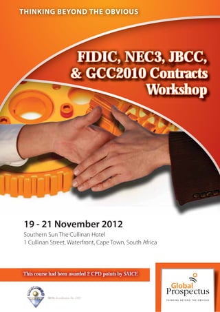 THINKING BEYOND THE OBVIOUS




                             FIDIC, NEC3, JBCC,
                            & GCC2010 Contracts
                                      Workshop




19 - 21 November 2012
Southern Sun The Cullinan Hotel
1 Cullinan Street, Waterfront, Cape Town, South Africa



This course had been awarded 2 CPD points by SAICE



          SETA Accreditation No. 2502
 