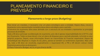 PLANEAMENTO FINANCEIRO E 
PREVISÃO 
Planeamento a longo-prazo (Budgeting) 
Para iniciar um mandato, é necessário criar um plano estratégico para a entidade. Depois disso, cria-se o 
orçamento como representação monetária desse plano estratégico para o período. 
A estrutura do orçamento deve estar alinhada com a estrutura da sua entidade e representar os principais 
processos da entidade. 
Toda a EB deve participar na elaboração do orçamento, pois não é apenas responsabilidade do LCVP Fin criar 
um Orçamento. Todas as áreas devem criar um plano de despesas para o período planeado, incluindo os seus 
próprios projectos. Depois, essas informações devem ser transmitidas ao Financier responsável. Depois da 
consolidação das despesas e criação do seu plano, planea-se também os rendimentos esperados. Mais uma 
vez, todo a EB deve ser envolvida, especialmente o responsável ER, e FIN e ER devem colocar metas 
financeiras para juntos as alcançarem. 
O Plano Financeiro (Budget, etc) é um guia directo da EB. 
 