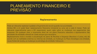PLANEAMENTO FINANCEIRO E 
PREVISÃO 
Replaneamento 
Pode ser relevante replanear (update) oOrçamento de vez em quando na sua entidade. 
Ambos MC e LC pode fazer replaneamento financeiro trimestral ou uma vez a cada 6 meses. Pode ser 
relevante especialmente para o ER responsável, quem sabe sobre as mudanças nos pagamentos das 
empresas. Em qualquer caso, o orçamento deve ser um plano financeiro relevante e representativo das 
atividades da entidade e deverá ser usado sempre que necessário. 
Replaneamento inclui a revisão e actualização do plano de Receitas e Despesas (Receitas e Custos, etc) de 
acordo com as realidades externas ou internas da entidade, as mudanças no Plano Estratégico da entidade, 
novas fontes de receita, as mudanças na estratégia da entidade / táticas etc . 
 