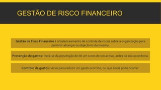 GESTÃO DE RISCO FINANCEIRO 
Gestão de Fisco Financeiro é o balanceamento de controle de riscos sobre a organização para 
permitir alcançar os objectivos da mesma. 
Prevenção de gastos: trata-se da prevenção de de um custo de um activo, antes da sua ocorrência. 
Controlo de gastos: serve para reduzir um gasto ocorrido, ou que ainda pode ocorrer. 
 