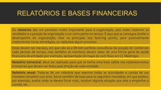 RELATÓRIOS E BASES FINANCEIRAS 
Os relatórios são um processo muito importante para a organização, pois estes mostram os 
resultados e a posição da organização a um certo ponto no tempo. É aqui que se consegue avaliar o 
desempenho da organização, tirar os principais key learning points, para possivelmente 
implementar novas estratégias, ou replanear algumprocesso. 
Estes devem ser mensais, em que não só a EB tem perfeita consciência da posição do comité em 
cada período de tempo, mas também os membros devem saber de uma forma geral da saúde 
financeira da entidade (por exemplo, apresentação do mapa de cach flows em LC Meetings). 
Relatório trimestral: deve ser realizado para que se tenha uma base sólida nos replaneamentos 
trimestrais que devem ser feitos pela direção de cada entidade. 
Relatório anual: Trata-se de um relatório que exprime todas as actividades e contas de um 
mandato completo (um ano). Serve também de base para os seguintes mandatos, em que podem, 
por exemplo, avaliar onde se devem focar mais, resolver alguma situação que esta a empenhar o 
comité, etc. 
 
