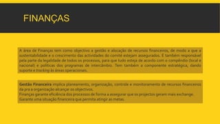 FINANÇAS 
A área de Finanças tem como objectivo a gestão e alocação de recursos financeiros, de modo a que a 
sustentabilidade e o crescimento das actividades do comité estejam assegurados. É também responsável 
pela parte da legalidade de todos os processos, para que tudo esteja de acordo com o compêndio (local e 
nacional) e políticas dos programas de intercâmbio. Tem também a componente estratégica, dando 
suporte e tracking às áreas operacionais. 
Gestão Financeira implica planeamento, organização, controle e monitoramento de recursos financeiros 
da pra a organização alcançar os objectivos. 
Finanças garante eficiência dos processos de forma a assegurar que os projectos gerammais exchange. 
Garante uma situação financeira que permita atingir asmetas. 
 