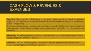CASH FLOW & REVENUES & 
EXPENSES 
Cash Flow (fluxos de caixa) - Refere-se a circulação de dinheiro dentro ou fora de um negócio, 
projecto ou na organização. Normalmente mede-se durante um período especifico de tempo ( 1 
ano de contabilidade). 
É de extrema importância, no orçamento anual fazer a previsão dos fluxos de caixa mensais, de 
modo a garantir que a entidade estará sempre financeiramente saudável, e com o crescimento que 
é desejado. 
Revenues [Cash IN flows] (receitas) - as receitas resultam em todas a entradas em diversas formas 
na organização (em dinheiro ou bancário). 
Expenses [Cash OUT flows] (despesas) – as despesas resultam de todas as saídas em diversas 
formas na organização (em dinheiro ou bancário). 
 