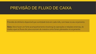 PREVISÃO DE FLUXO DE CAIXA 
Previsão do dinheiro disponível que a entidade terá em cada mês, com base no seu orçamento. 
Nota: Deve haver um forte acompanhamento (tracking) às operações e relações externas, de 
modo a que os fluxos de caixa ocorram de maneira como foram planeados no orçamento. 
 