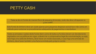 PETTY CASH 
Trata-se de um fundo de maneio físico de pequena dimensão, onde não deve ultrapassar os 
3,000.00MT. 
Este fundo de dinheiro deve ser usado apenas para pequenas despesas acessórias e não como um 
método para contornar os procedimentos adequados de pagamentos e reembolsos. 
Todos as entradas e saídas deste fundo (bem como de todos os fundos) devem ser devidamente 
registados com as políticas em vigor, e devem ter o comprovativo legal de movimentação, ou seja, 
caso haja uma saída de dinheiro, deve haver um recibo associado, e caso haja uma entrada de 
dinheiro, deve haver também uma factura emitida pelo próprio comité. 
 