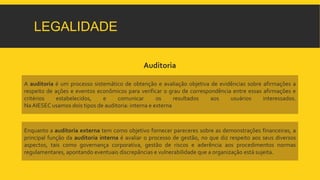 LEGALIDADE 
Auditoria 
A auditoria é um processo sistemático de obtenção e avaliação objetiva de evidências sobre afirmações a 
respeito de ações e eventos econômicos para verificar o grau de correspondência entre essas afirmações e 
critérios estabelecidos, e comunicar os resultados aos usuários interessados. 
Na AIESEC usamos dois tipos de auditoria: interna e externa 
Enquanto a auditoria externa tem como objetivo fornecer pareceres sobre as demonstrações financeiras, a 
principal função da auditoria interna é avaliar o processo de gestão, no que diz respeito aos seus diversos 
aspectos, tais como governança corporativa, gestão de riscos e aderência aos procedimentos normas 
regulamentares, apontando eventuais discrepâncias e vulnerabilidade que a organização está sujeita. 
 