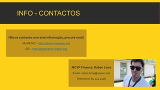 INFO - CONTACTOS 
Não se contente com esta informação, procure mais! 
MyAIESEC – http://www.myaiesec.net 
GIS – http://experience.aiesec.org 
MCVP Finance: Rúben Lima 
Email: ruben.lima@aiesec.net 
Telemóvel: 84 242 4108 
