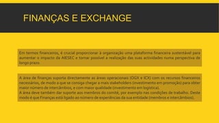 FINANÇAS E EXCHANGE 
Em termos financeiros, é crucial proporcionar à organização uma plataforma financeira sustentável para 
aumentar o impacto da AIESEC e tornar possível a realização das suas actividades numa perspectiva de 
longo prazo. 
A área de finanças suporta directamente as áreas operacionais (OGX e ICX) com os recursos financeiros 
necessários, de modo a que se consiga chegar a mais stakeholders (investimento em promoção) para obter 
maior número de intercâmbios, e commaior qualidade (investimento em logística). 
A área deve também dar suporte aos membros do comité, por exemplo nas condições de trabalho. Deste 
modo é que Finanças está ligado ao número de experiências da sua entidade (membros e intercâmbios). 
 