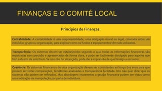 FINANÇAS E O COMITÉ LOCAL 
Princípios de Finanças: 
Contabilidade: A contabilidade é uma responsabilidade, uma obrigação moral ou legal, colocada sobre um 
indivíduo, grupo ou organização, para explicar como os fundos e equipamentos têm sido utilizados. 
Transparência: Os sistemas devem ser estabelecidos segundo o qual todas as informações financeiras são 
registradas com precisão e apresentados de forma clara, e pode ser facilmente divulgado para aqueles que 
têm o direito de solicitá-lo. Se isso não for alcançado, pode dar a impressão de que há algo a esconder. 
Coerência: Os sistemas financeiros de uma organização devem ser consistentes ao longo dos anos para que 
possam ser feitas comparações, tendências analisadas e transparência facilitada. Isto não quer dizer que os 
sistemas não podem ser refinados. Mas abordagens incoerentes a gestão financeira podem ser vistas como 
uma indicação demanipulação por parte de indivíduos. 
 